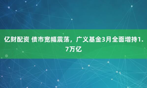 亿财配资 债市宽幅震荡，广义基金3月全面增持1.7万亿