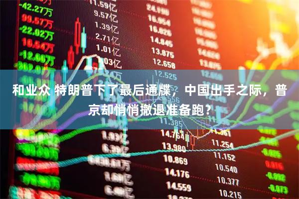 和业众 特朗普下了最后通牒，中国出手之际，普京却悄悄撤退准备跑？