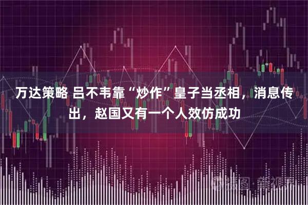 万达策略 吕不韦靠“炒作”皇子当丞相，消息传出，赵国又有一个人效仿成功