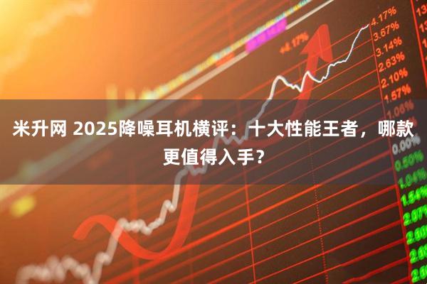 米升网 2025降噪耳机横评：十大性能王者，哪款更值得入手？