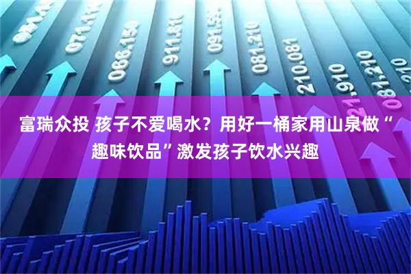 富瑞众投 孩子不爱喝水？用好一桶家用山泉做“趣味饮品”激发孩子饮水兴趣