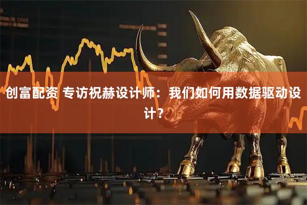 创富配资 专访祝赫设计师：我们如何用数据驱动设计？