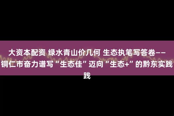 大资本配资 绿水青山价几何 生态执笔写答卷——铜仁市奋力谱写“生态佳”迈向“生态+”的黔东实践