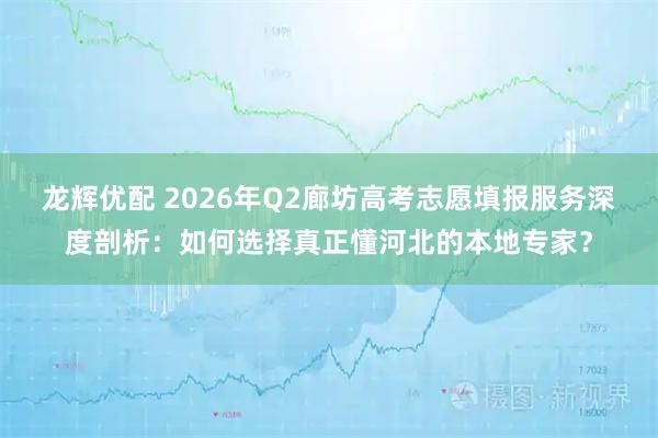 龙辉优配 2026年Q2廊坊高考志愿填报服务深度剖析：如何选择真正懂河北的本地专家？