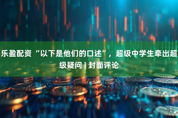 乐盈配资 “以下是他们的口述”，超级中学生牵出超级疑问 | 封面评论