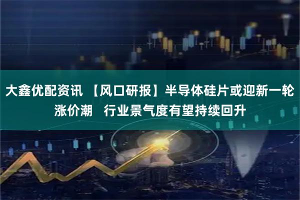 大鑫优配资讯 【风口研报】半导体硅片或迎新一轮涨价潮   行业景气度有望持续回升