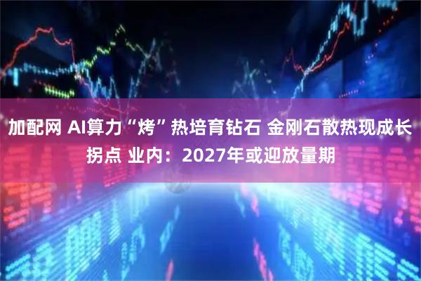 加配网 AI算力“烤”热培育钻石 金刚石散热现成长拐点 业内：2027年或迎放量期