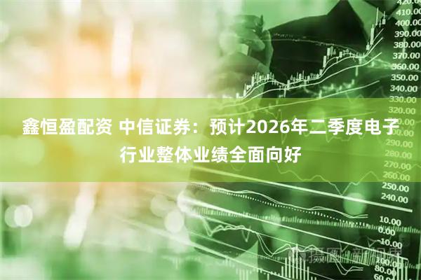 鑫恒盈配资 中信证券：预计2026年二季度电子行业整体业绩全面向好