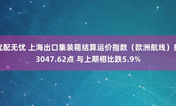 优配无忧 上海出口集装箱结算运价指数（欧洲航线）报3047.62点 与上期相比跌5.9%